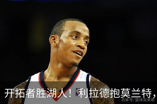 开拓者胜湖人！利拉德抱莫兰特，杨瀚森情绪不错，东契奇沮丧离场