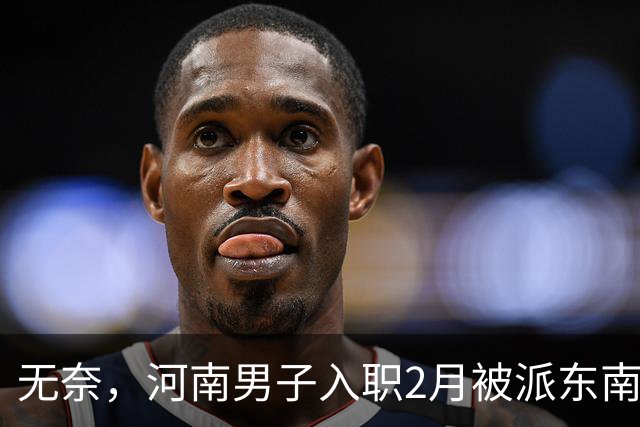 无奈，河南男子入职2月被派东南亚，1万人没劝住，落地3天大变样