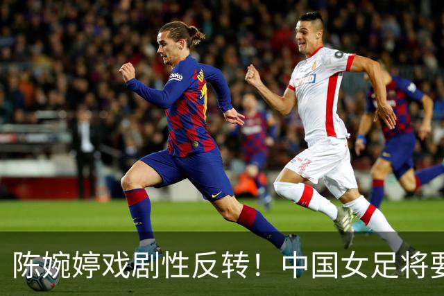 陈婉婷戏剧性反转！中国女足将要换帅，网友：陈婉婷机会来了